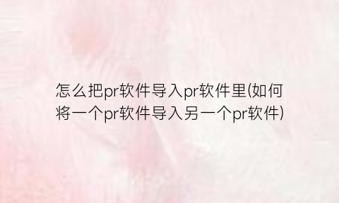“怎么把pr软件导入pr软件里(如何将一个pr软件导入另一个pr软件)