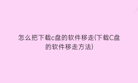 “怎么把下载c盘的软件移走(下载C盘的软件移走方法)
