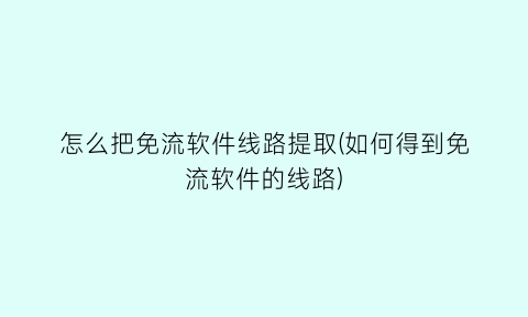 怎么把免流软件线路提取(如何得到免流软件的线路)