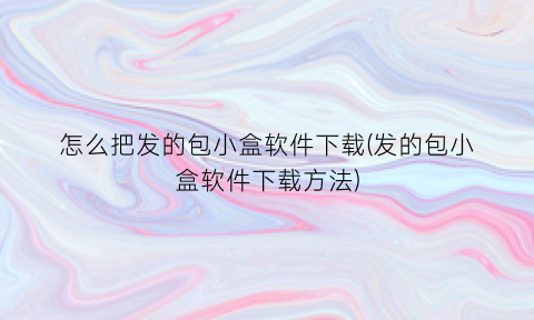 怎么把发的包小盒软件下载(发的包小盒软件下载方法)