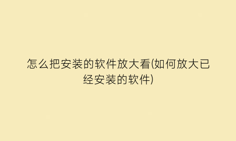 怎么把安装的软件放大看(如何放大已经安装的软件)