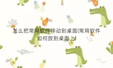 怎么把常用软件移动到桌面(常用软件如何放到桌面上)