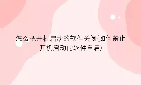 怎么把开机启动的软件关闭(如何禁止开机启动的软件自启)