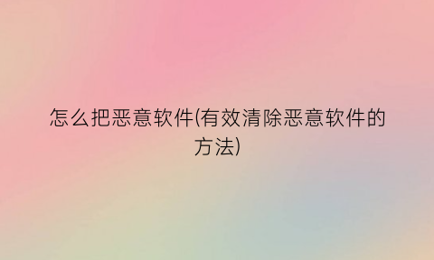 “怎么把恶意软件(有效清除恶意软件的方法)