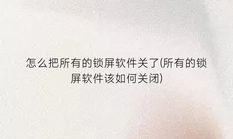 怎么把所有的锁屏软件关了(所有的锁屏软件该如何关闭)