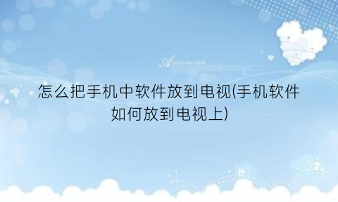 怎么把手机中软件放到电视(手机软件如何放到电视上)