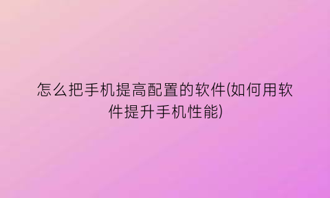 “怎么把手机提高配置的软件(如何用软件提升手机性能)