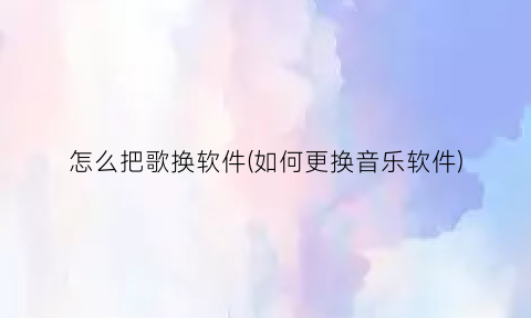 “怎么把歌换软件(如何更换音乐软件)