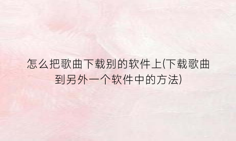 “怎么把歌曲下载别的软件上(下载歌曲到另外一个软件中的方法)