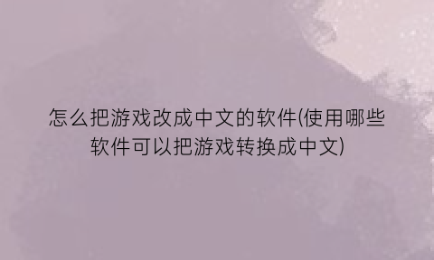怎么把游戏改成中文的软件(使用哪些软件可以把游戏转换成中文)