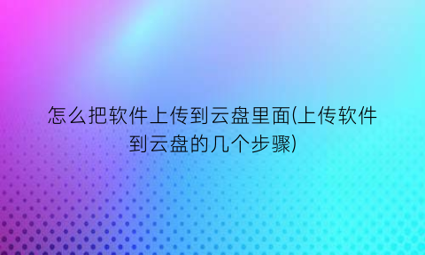 怎么把软件上传到云盘里面(上传软件到云盘的几个步骤)