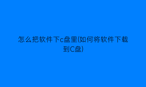 “怎么把软件下c盘里(如何将软件下载到C盘)