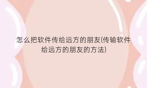 “怎么把软件传给远方的朋友(传输软件给远方的朋友的方法)