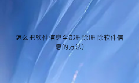 怎么把软件信息全部删除(删除软件信息的方法)