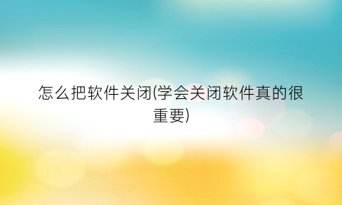 怎么把软件关闭(学会关闭软件真的很重要)