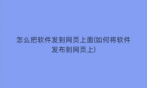 “怎么把软件发到网页上面(如何将软件发布到网页上)
