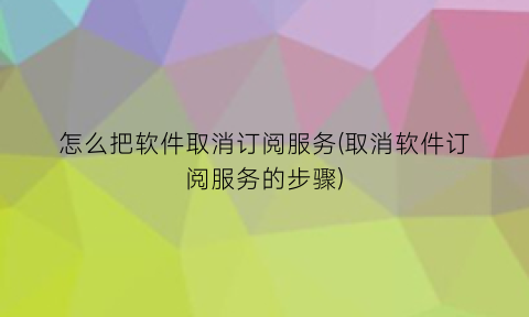 怎么把软件取消订阅服务(取消软件订阅服务的步骤)