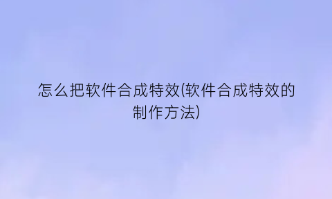 怎么把软件合成特效(软件合成特效的制作方法)