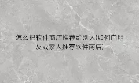 “怎么把软件商店推荐给别人(如何向朋友或家人推荐软件商店)