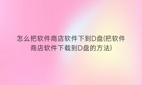 怎么把软件商店软件下到D盘(把软件商店软件下载到D盘的方法)