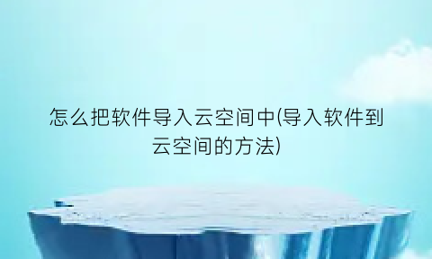 怎么把软件导入云空间中(导入软件到云空间的方法)