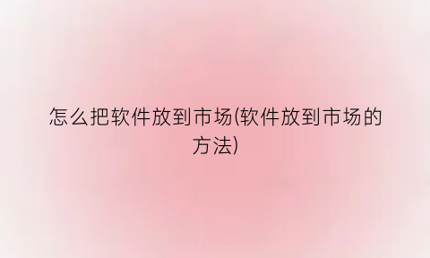 “怎么把软件放到市场(软件放到市场的方法)