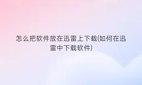 怎么把软件放在迅雷上下载(如何在迅雷中下载软件)