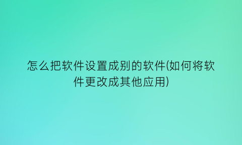 “怎么把软件设置成别的软件(如何将软件更改成其他应用)