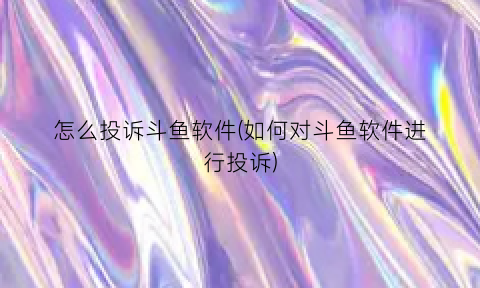 “怎么投诉斗鱼软件(如何对斗鱼软件进行投诉)