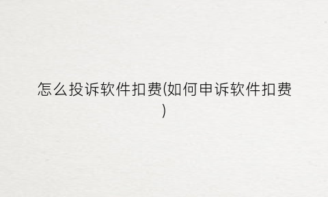 “怎么投诉软件扣费(如何申诉软件扣费)