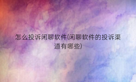 “怎么投诉闲聊软件(闲聊软件的投诉渠道有哪些)