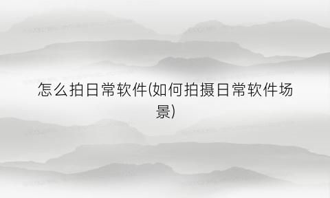 怎么拍日常软件(如何拍摄日常软件场景)