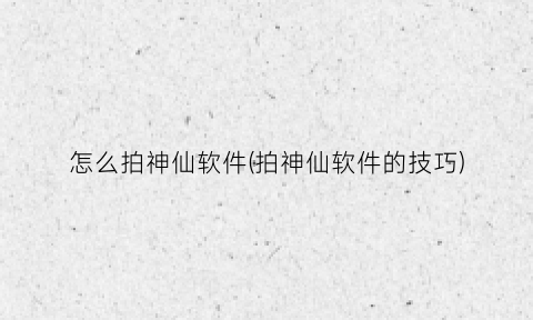 “怎么拍神仙软件(拍神仙软件的技巧)