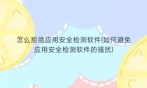 怎么拒绝应用安全检测软件(如何避免应用安全检测软件的骚扰)