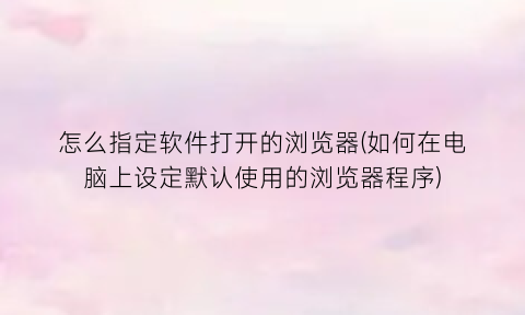 “怎么指定软件打开的浏览器(如何在电脑上设定默认使用的浏览器程序)