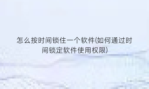 怎么按时间锁住一个软件(如何通过时间锁定软件使用权限)