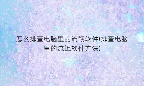 怎么排查电脑里的流氓软件(排查电脑里的流氓软件方法)