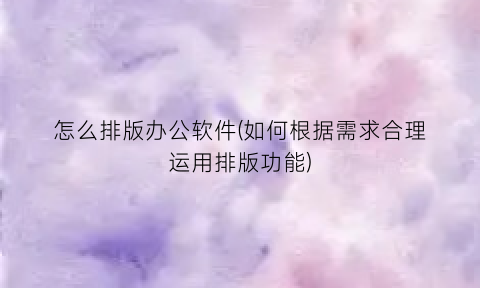 “怎么排版办公软件(如何根据需求合理运用排版功能)
