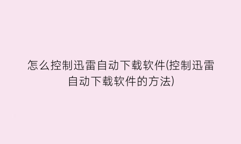 怎么控制迅雷自动下载软件(控制迅雷自动下载软件的方法)