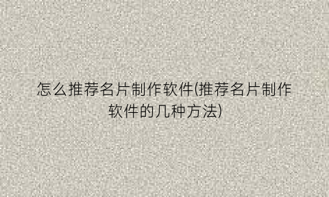 “怎么推荐名片制作软件(推荐名片制作软件的几种方法)