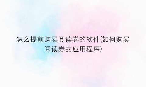 怎么提前购买阅读券的软件(如何购买阅读券的应用程序)