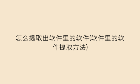 怎么提取出软件里的软件(软件里的软件提取方法)