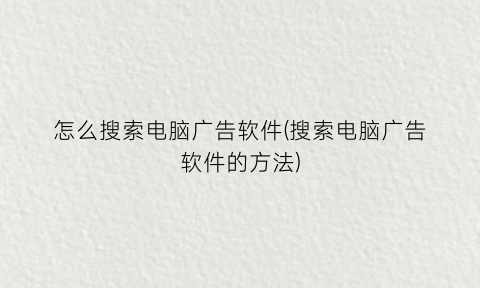 “怎么搜索电脑广告软件(搜索电脑广告软件的方法)
