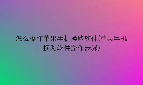 怎么操作苹果手机换购软件(苹果手机换购软件操作步骤)