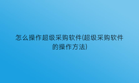 怎么操作超级采购软件(超级采购软件的操作方法)