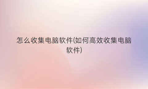 怎么收集电脑软件(如何高效收集电脑软件)
