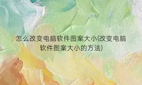 “怎么改变电脑软件图案大小(改变电脑软件图案大小的方法)