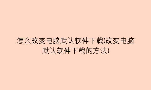 怎么改变电脑默认软件下载(改变电脑默认软件下载的方法)