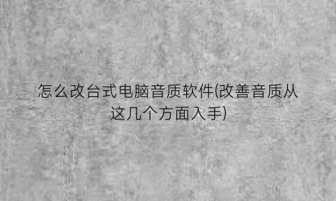 怎么改台式电脑音质软件(改善音质从这几个方面入手)