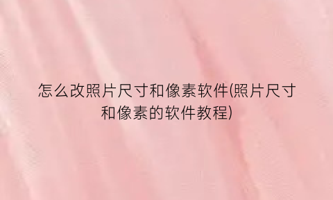 “怎么改照片尺寸和像素软件(照片尺寸和像素的软件教程)